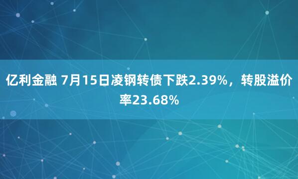 亿利金融 7月15日凌钢转债下跌2.39%，转股溢价率23.68%