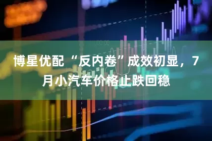 博星优配 “反内卷”成效初显，7月小汽车价格止跌回稳