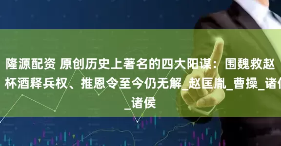 隆源配资 原创历史上著名的四大阳谋：围魏救赵、杯酒释兵权、推恩令至今仍无解_赵匡胤_曹操_诸侯