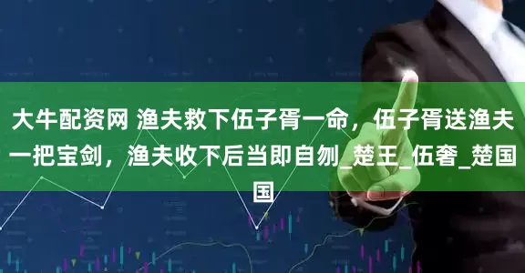 大牛配资网 渔夫救下伍子胥一命，伍子胥送渔夫一把宝剑，渔夫收下后当即自刎_楚王_伍奢_楚国