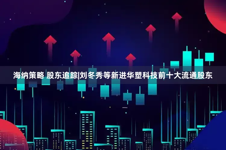 海纳策略 股东追踪|刘冬秀等新进华塑科技前十大流通股东