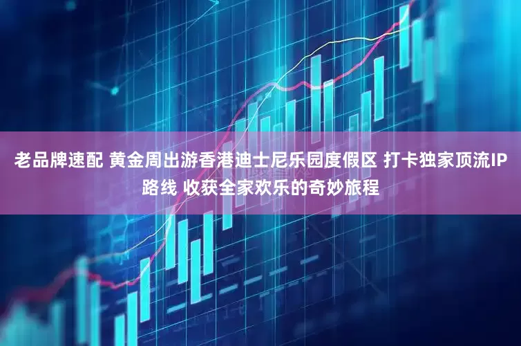 老品牌速配 黄金周出游香港迪士尼乐园度假区 打卡独家顶流IP路线 收获全家欢乐的奇妙旅程