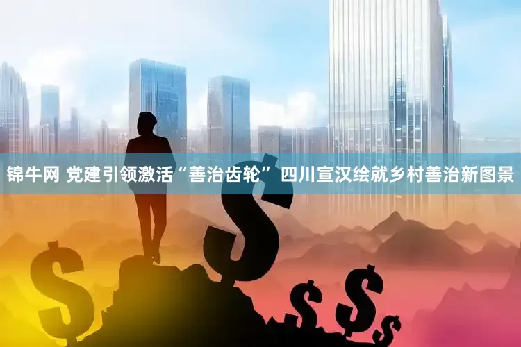 锦牛网 党建引领激活“善治齿轮” 四川宣汉绘就乡村善治新图景