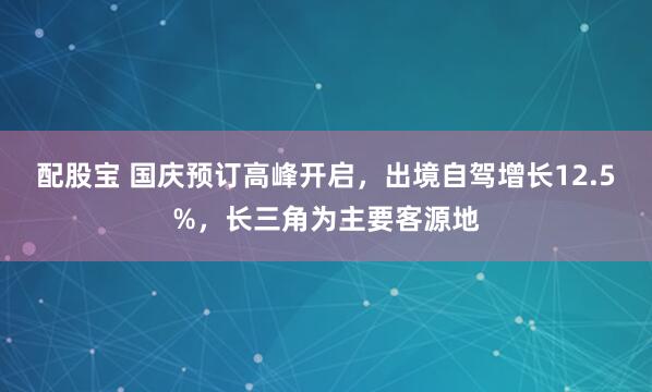 配股宝 国庆预订高峰开启，出境自驾增长12.5%，长三角为主要客源地
