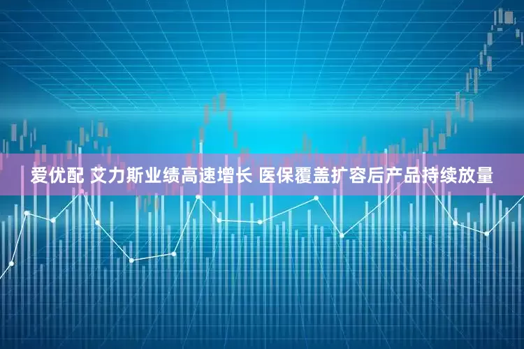 爱优配 艾力斯业绩高速增长 医保覆盖扩容后产品持续放量