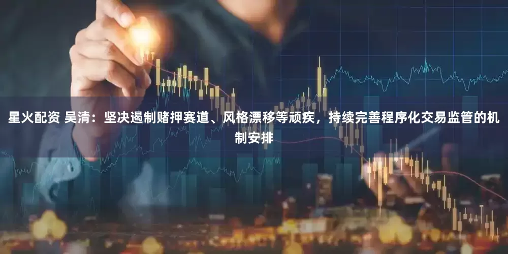 星火配资 吴清：坚决遏制赌押赛道、风格漂移等顽疾，持续完善程序化交易监管的机制安排