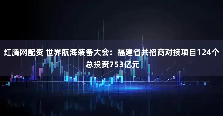 红腾网配资 世界航海装备大会：福建省共招商对接项目124个 总投资753亿元