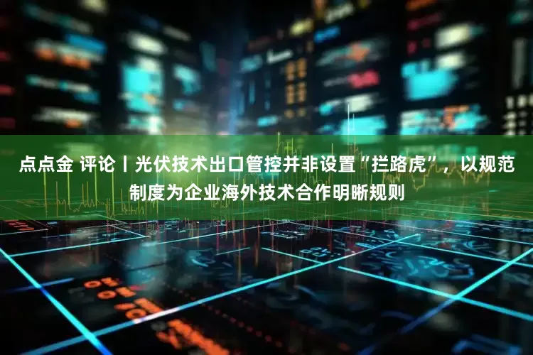 点点金 评论丨光伏技术出口管控并非设置“拦路虎”，以规范制度为企业海外技术合作明晰规则